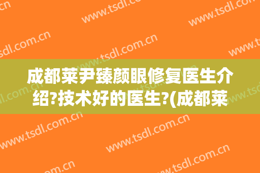 成都莱尹臻颜眼修复医生介绍?技术好的医生?(成都莱尹臻颜做双眼皮怎么样)