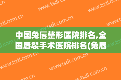 中国兔唇整形医院排名,全国唇裂手术医院排名(兔唇二次整形手术哪个医院好)