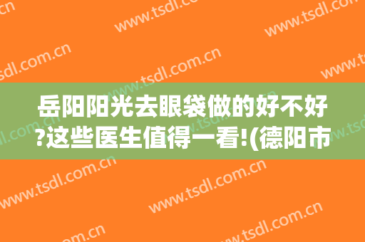 岳阳阳光去眼袋做的好不好?这些医生值得一看!(德阳市医院做眼袋好不好)