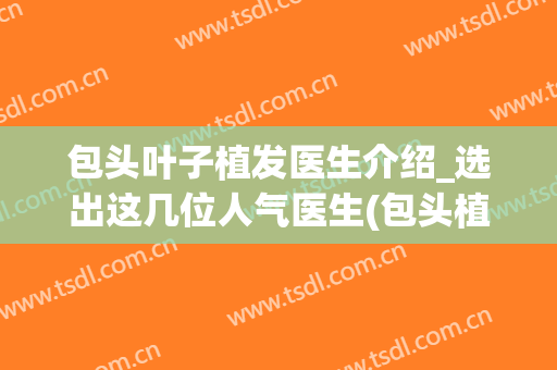 包头叶子植发医生介绍_选出这几位人气医生(包头植发医院)
