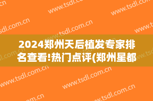 2024郑州天后植发专家排名查看!热门点评(郑州星都植发医院)