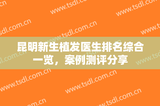 昆明新生植发医生排名综合一览，案例测评分享