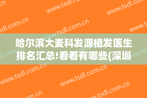 哈尔滨大麦科发源植发医生排名汇总!看看有哪些(深圳大麦植发医生)