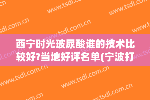 西宁时光玻尿酸谁的技术比较好?当地好评名单(宁波打玻尿酸去哪个医院好)