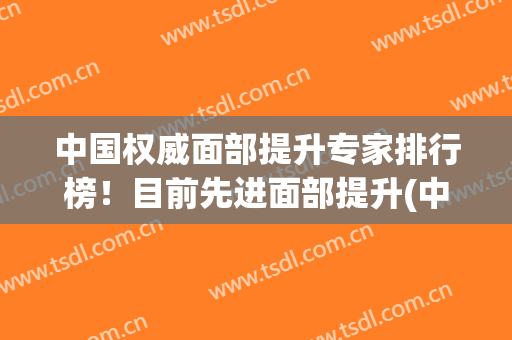 中国权威面部提升专家排行榜！目前先进面部提升(中国最权威的面部提升专家)