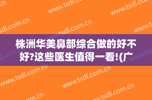株洲华美鼻部综合做的好不好?这些医生值得一看!(广州华美做鼻子哪位专家最好)