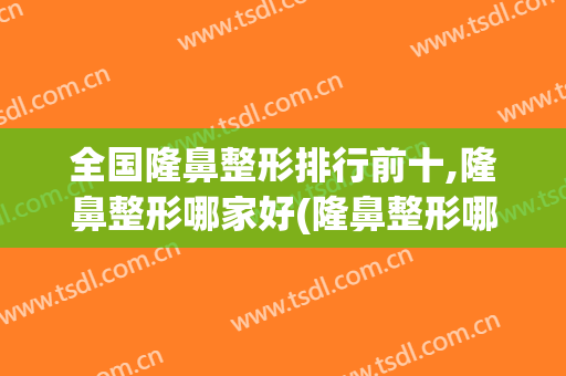 全国隆鼻整形排行前十,隆鼻整形哪家好(隆鼻整形哪家比较好)