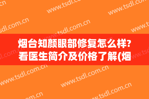 烟台知颜眼部修复怎么样?看医生简介及价格了解(烟台知颜医疗美容门诊部)
