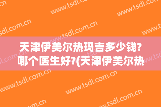 天津伊美尔热玛吉多少钱?哪个医生好?(天津伊美尔热玛吉是真的吗)