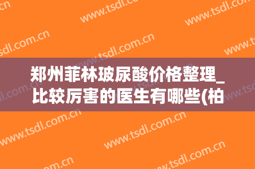 郑州菲林玻尿酸价格整理_比较厉害的医生有哪些(柏菲玻尿酸价格)