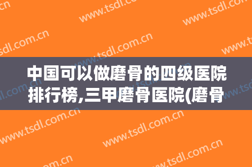 中国可以做磨骨的四级医院排行榜,三甲磨骨医院(磨骨出名的医院)