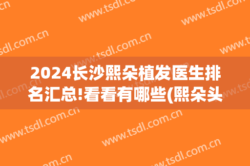 2024长沙熙朵植发医生排名汇总!看看有哪些(熙朵头发种植)