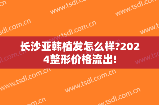 长沙亚韩植发怎么样?2024整形价格流出!