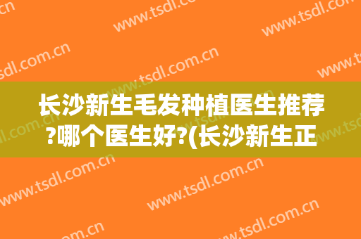 长沙新生毛发种植医生推荐?哪个医生好?(长沙新生正规植发医院)