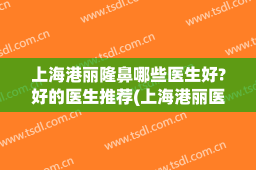 上海港丽隆鼻哪些医生好?好的医生推荐(上海港丽医美怎么样)