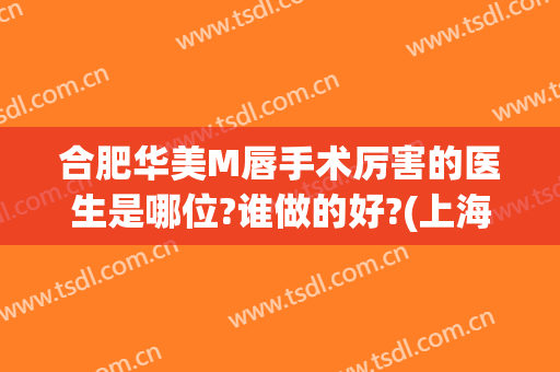 合肥华美M唇手术厉害的医生是哪位?谁做的好?(上海哪家整形医院做M唇技术好)