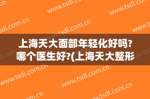 上海天大面部年轻化好吗?哪个医生好?(上海天大整形医院好吗)