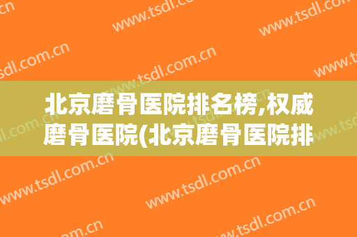 北京磨骨医院排名榜,权威磨骨医院(北京磨骨医院排前3名的都是谁)