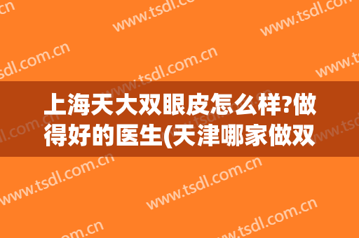 上海天大双眼皮怎么样?做得好的医生(天津哪家做双眼皮的医院比较好)