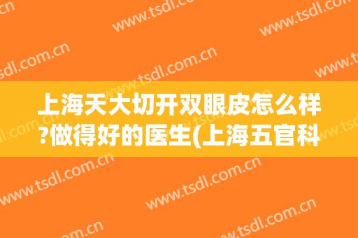 上海天大切开双眼皮怎么样?做得好的医生(上海五官科医院割双眼皮好吗?)