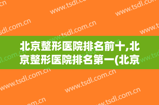 北京整形医院排名前十,北京整形医院排名第一(北京前三名整形医院)