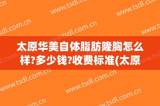 太原华美自体脂肪隆胸怎么样?多少钱?收费标准(太原自体脂肪丰胸)
