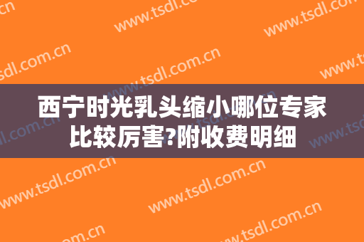 西宁时光乳头缩小哪位专家比较厉害?附收费明细