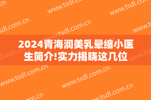 2024青海润美乳晕缩小医生简介!实力揭晓这几位