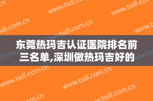 东莞热玛吉认证医院排名前三名单,深圳做热玛吉好的三甲医院是哪个