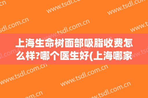 上海生命树面部吸脂收费怎么样?哪个医生好(上海哪家医院面部吸脂最好)