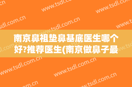 南京鼻祖垫鼻基底医生哪个好?推荐医生(南京做鼻子最好的医生)