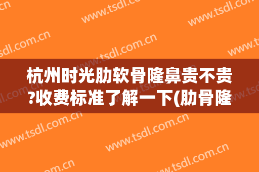 杭州时光肋软骨隆鼻贵不贵?收费标准了解一下(肋骨隆鼻要花多少钱)