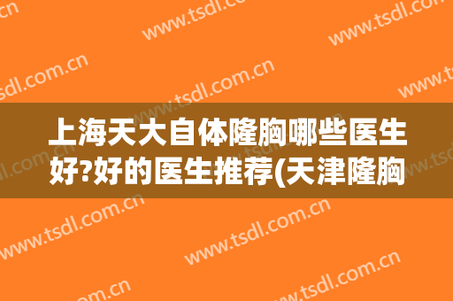 上海天大自体隆胸哪些医生好?好的医生推荐(天津隆胸手术哪家好)