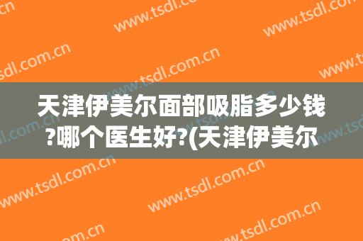 天津伊美尔面部吸脂多少钱?哪个医生好?(天津伊美尔脂肪填充怎么样)