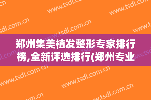 郑州集美植发整形专家排行榜,全新评选排行(郑州专业植发医院)