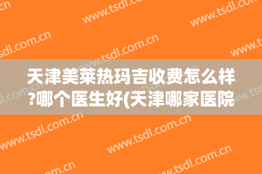 天津美莱热玛吉收费怎么样?哪个医生好(天津哪家医院有热玛吉)