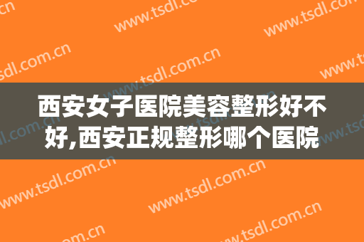 西安女子医院美容整形好不好,西安正规整形哪个医院好？(西安女子医院整形怎么样)