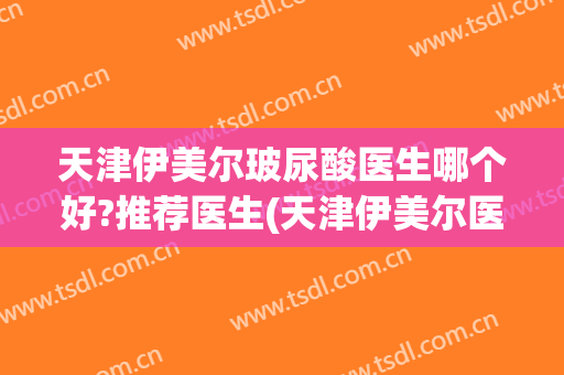 天津伊美尔玻尿酸医生哪个好?推荐医生(天津伊美尔医院官网医生)