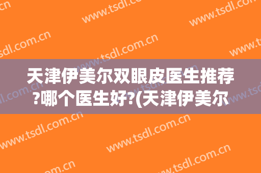 天津伊美尔双眼皮医生推荐?哪个医生好?(天津伊美尔去眼袋哪个医生好)