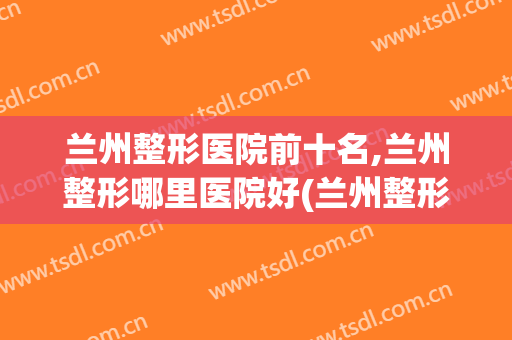 兰州整形医院前十名,兰州整形哪里医院好(兰州整形医院前十名,兰州整形哪里医院好呢)