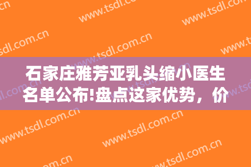 石家庄雅芳亚乳头缩小医生名单公布!盘点这家优势，价格!(石家庄雅芳亚医疗美容医院价格表)