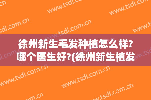 徐州新生毛发种植怎么样?哪个医生好?(徐州新生植发地址)