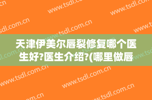 天津伊美尔唇裂修复哪个医生好?医生介绍?(哪里做唇裂修复比较好)