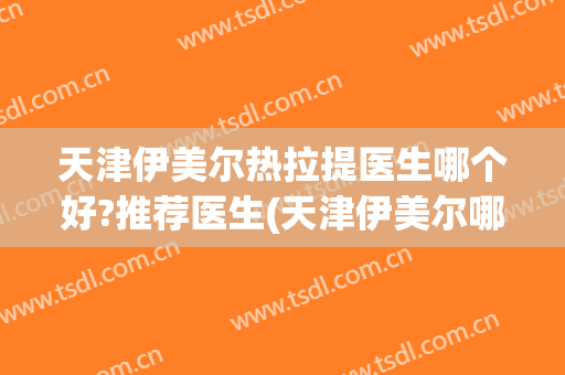 天津伊美尔热拉提医生哪个好?推荐医生(天津伊美尔哪个医生做双眼皮好)