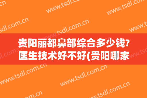 贵阳丽都鼻部综合多少钱?医生技术好不好(贵阳哪家医院做鼻子好)
