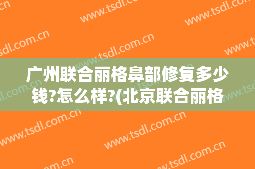广州联合丽格鼻部修复多少钱?怎么样?(北京联合丽格谁做鼻子好)