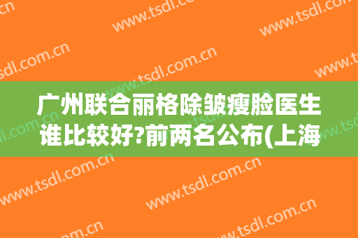 广州联合丽格除皱瘦脸医生谁比较好?前两名公布(上海联合丽格医疗美容门诊部有限公司)