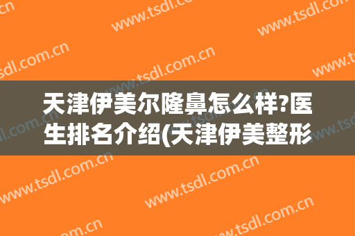 天津伊美尔隆鼻怎么样?医生排名介绍(天津伊美整形是正规医院吗)