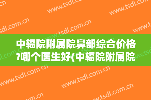 中辐院附属院鼻部综合价格?哪个医生好(中辐院附属院鼻部综合价格?哪个医生好啊)