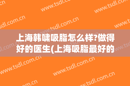 上海韩啸吸脂怎么样?做得好的医生(上海吸脂最好的医生)